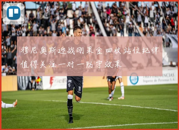 穆尼奥斯迎战刚果金回收站位纪律值得关注一对一防守效果