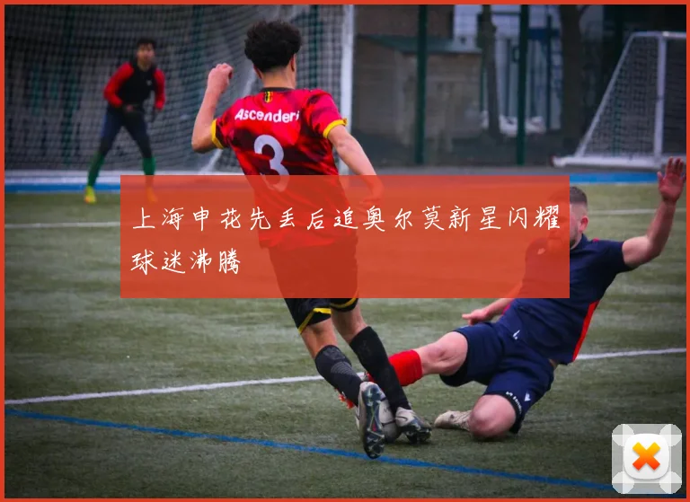 上海申花先丢后追奥尔莫新星闪耀球迷沸腾