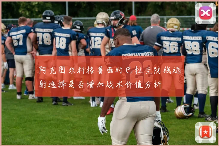 阿克图尔科格鲁面对巴拉圭防线远射选择是否增加战术价值分析