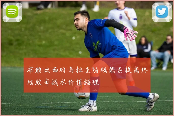 布赖坎面对乌拉圭防线能否提高终结效率战术价值梳理