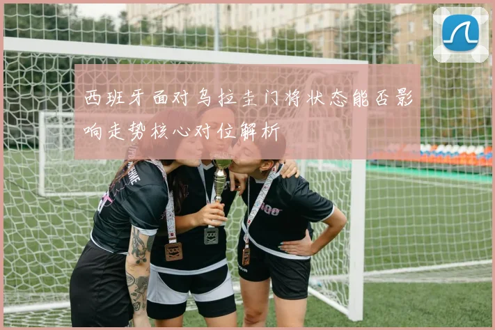 西班牙面对乌拉圭门将状态能否影响走势核心对位解析