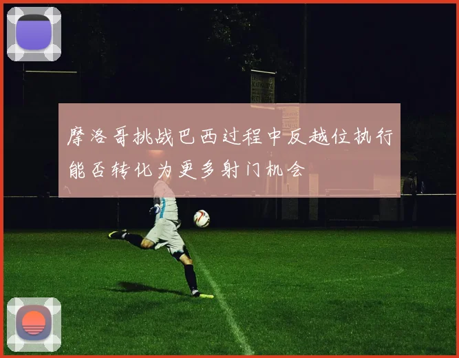 摩洛哥挑战巴西过程中反越位执行能否转化为更多射门机会