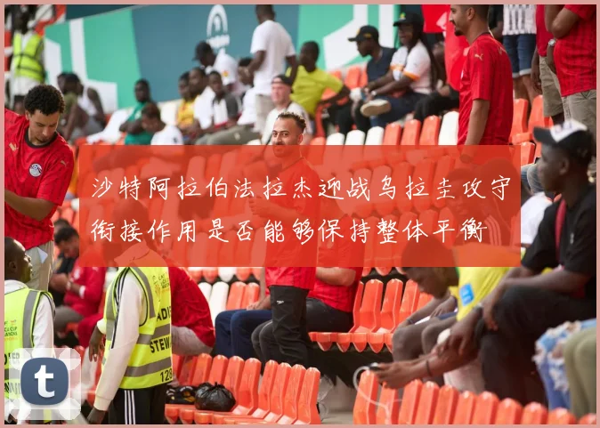 沙特阿拉伯法拉杰迎战乌拉圭攻守衔接作用是否能够保持整体平衡
