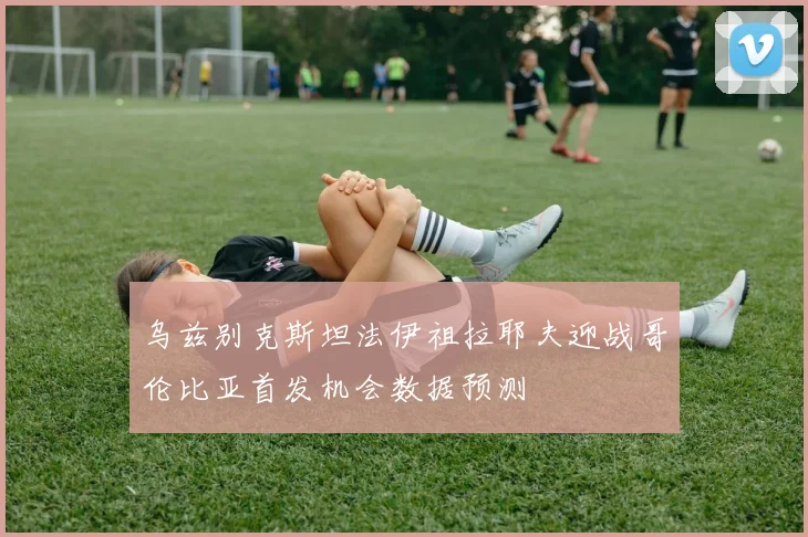 乌兹别克斯坦法伊祖拉耶夫迎战哥伦比亚首发机会数据预测