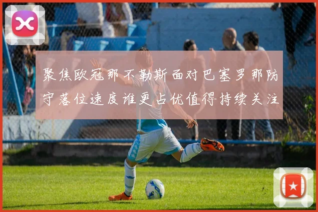 聚焦欧冠那不勒斯面对巴塞罗那防守落位速度谁更占优值得持续关注