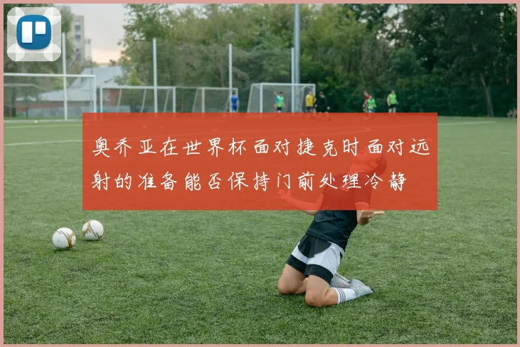 奥乔亚在世界杯面对捷克时面对远射的准备能否保持门前处理冷静