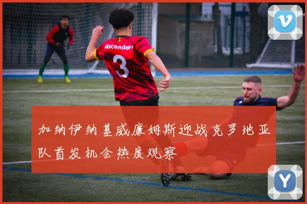 加纳伊纳基威廉姆斯迎战克罗地亚队首发机会热度观察