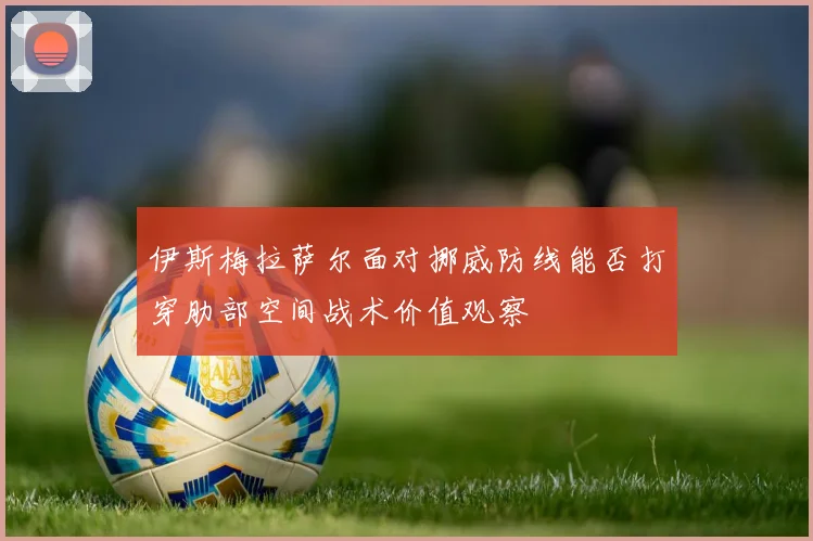 伊斯梅拉萨尔面对挪威防线能否打穿肋部空间战术价值观察