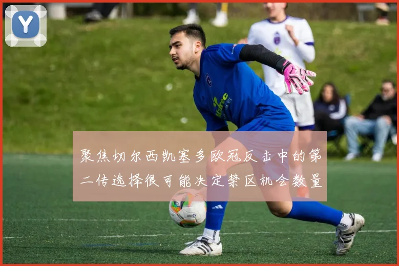聚焦切尔西凯塞多欧冠反击中的第二传选择很可能决定禁区机会数量
