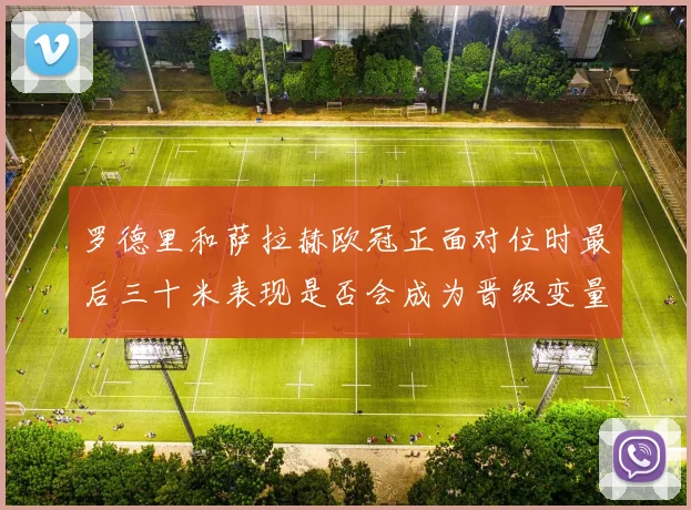 罗德里和萨拉赫欧冠正面对位时最后三十米表现是否会成为晋级变量