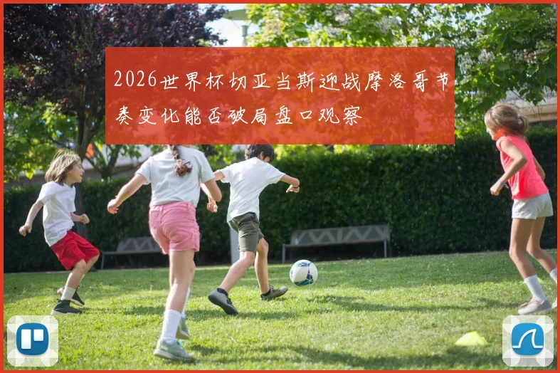 2026世界杯切亚当斯迎战摩洛哥节奏变化能否破局盘口观察