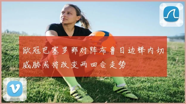 欧冠巴塞罗那对阵布鲁日边锋内切威胁或将改变两回合走势