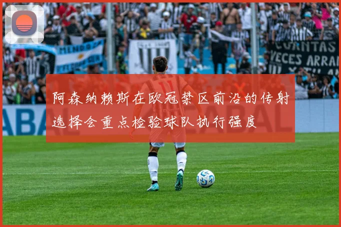 阿森纳赖斯在欧冠禁区前沿的传射选择会重点检验球队执行强度