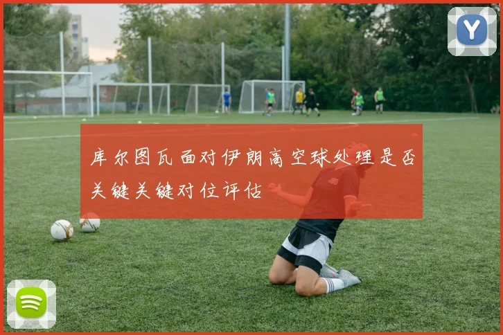 库尔图瓦面对伊朗高空球处理是否关键关键对位评估
