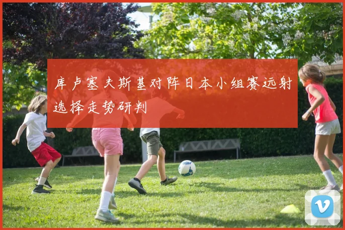 库卢塞夫斯基对阵日本小组赛远射选择走势研判
