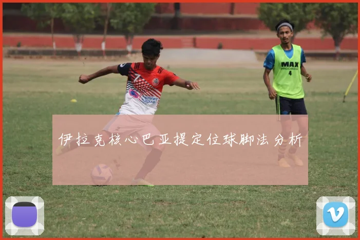 伊拉克核心巴亚提定位球脚法分析