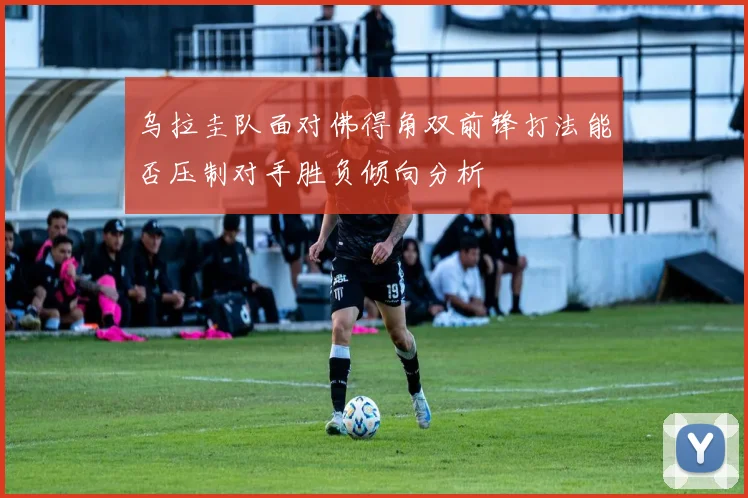 乌拉圭队面对佛得角双前锋打法能否压制对手胜负倾向分析