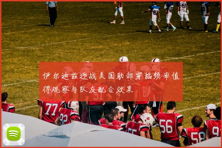 伊尔迪兹迎战美国肋部穿插频率值得观察与队友配合效果