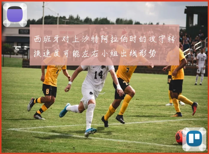 西班牙对上沙特阿拉伯时的攻守转换速度可能左右小组出线形势