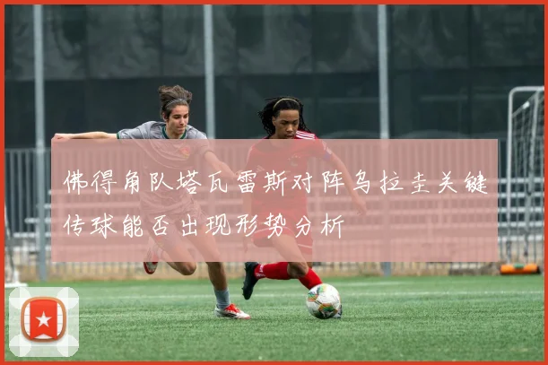 佛得角队塔瓦雷斯对阵乌拉圭关键传球能否出现形势分析