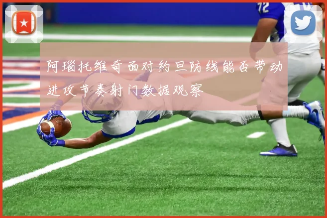 阿瑙托维奇面对约旦防线能否带动进攻节奏射门数据观察