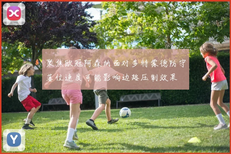 聚焦欧冠阿森纳面对多特蒙德防守落位速度可能影响边路压制效果
