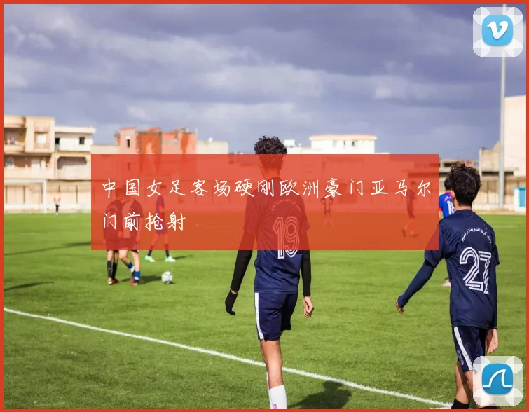 中国女足客场硬刚欧洲豪门亚马尔门前抢射