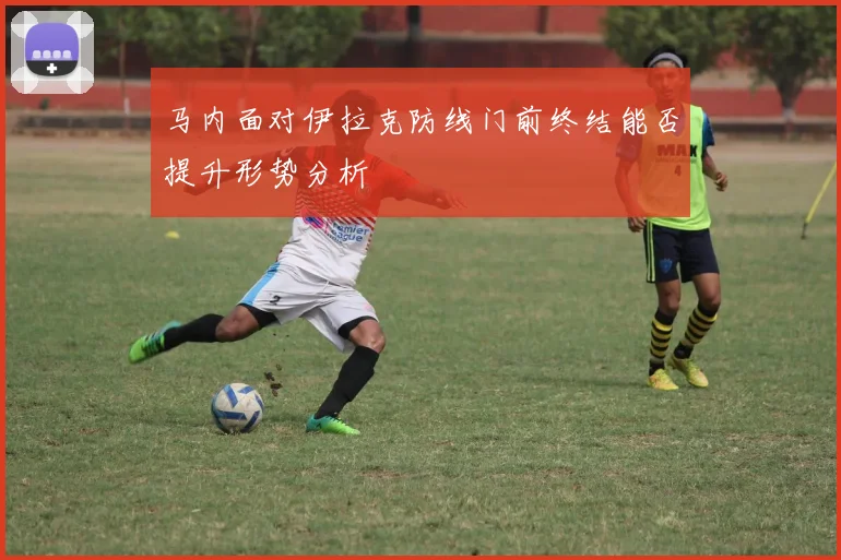 马内面对伊拉克防线门前终结能否提升形势分析