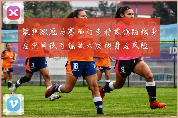聚焦欧冠马赛面对多特蒙德防线身后空间很可能放大防线身后风险
