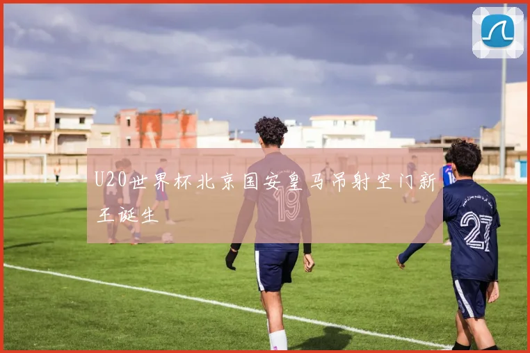 U20世界杯北京国安皇马吊射空门新王诞生