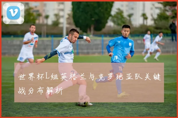 世界杯L组英格兰与克罗地亚队关键战分布解析