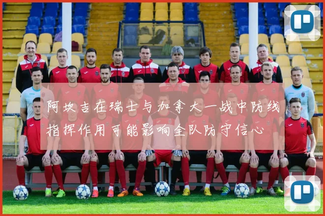 阿坎吉在瑞士与加拿大一战中防线指挥作用可能影响全队防守信心