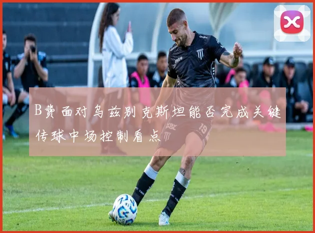 B费面对乌兹别克斯坦能否完成关键传球中场控制看点