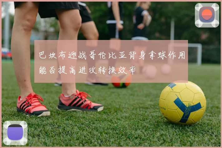 巴坎布迎战哥伦比亚背身拿球作用能否提高进攻转换效率
