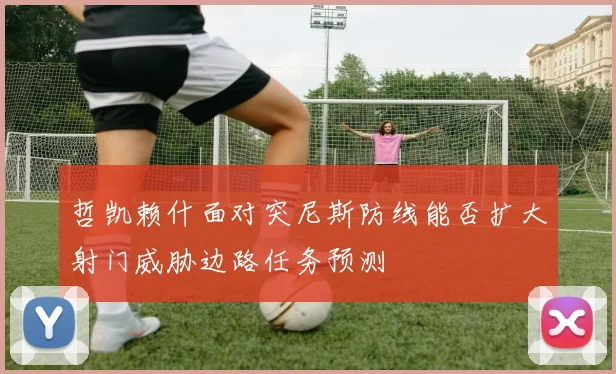 哲凯赖什面对突尼斯防线能否扩大射门威胁边路任务预测