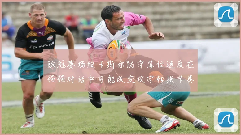 欧冠赛场纽卡斯尔防守落位速度在强强对话中可能改变攻守转换节奏