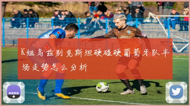 K组乌兹别克斯坦硬碰硬葡萄牙队半场走势怎么分析