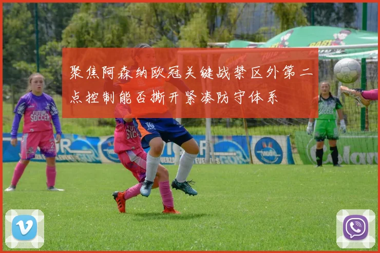 聚焦阿森纳欧冠关键战禁区外第二点控制能否撕开紧凑防守体系