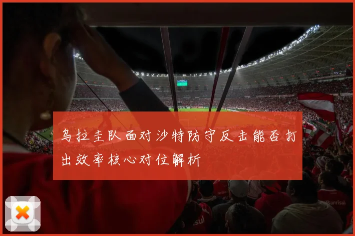 乌拉圭队面对沙特防守反击能否打出效率核心对位解析