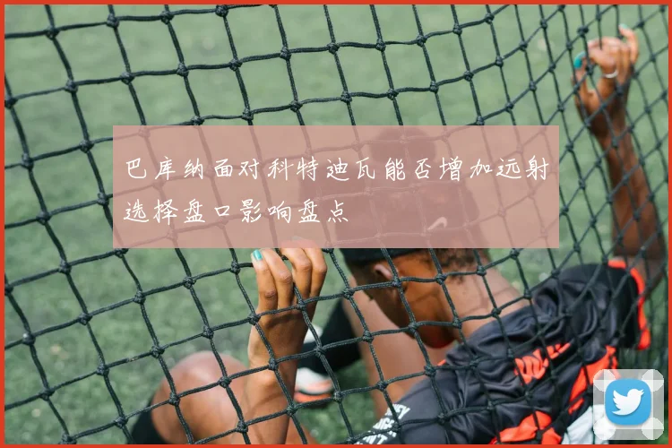 巴库纳面对科特迪瓦能否增加远射选择盘口影响盘点