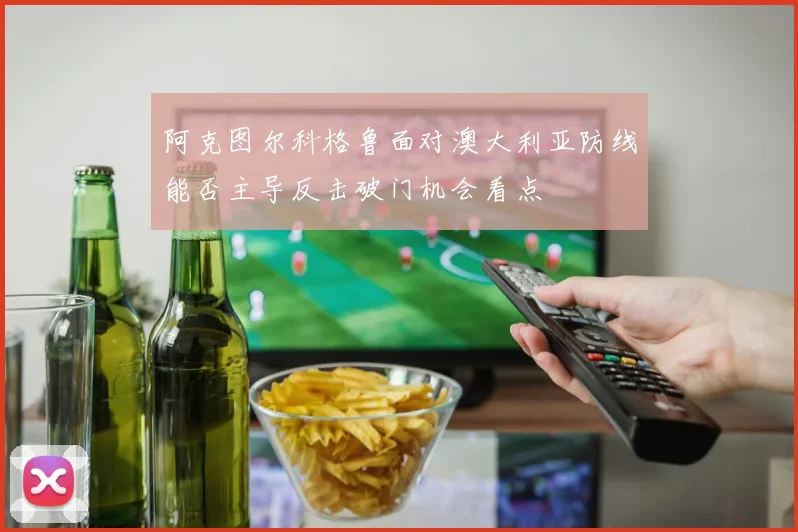 阿克图尔科格鲁面对澳大利亚防线能否主导反击破门机会看点