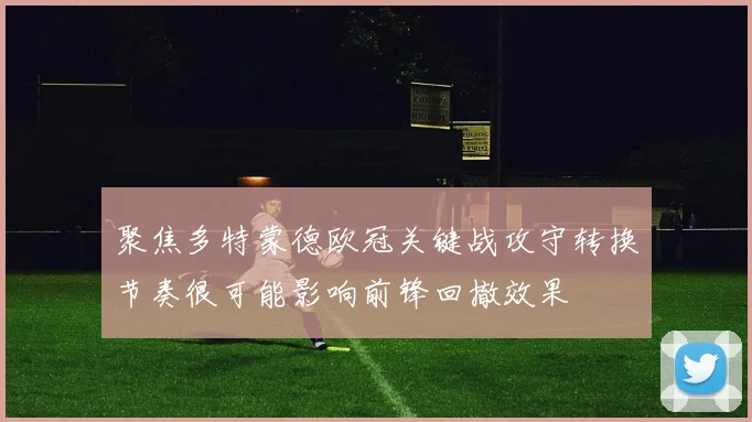 聚焦多特蒙德欧冠关键战攻守转换节奏很可能影响前锋回撤效果