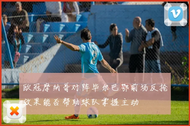 欧冠摩纳哥对阵毕尔巴鄂前场反抢效果能否帮助球队掌握主动
