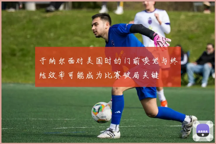 于纳尔面对美国时的门前嗅觉与终结效率可能成为比赛破局关键