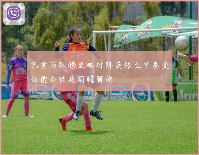 巴拿马队穆里略对阵英格兰节奏变化能否破局前瞻解读