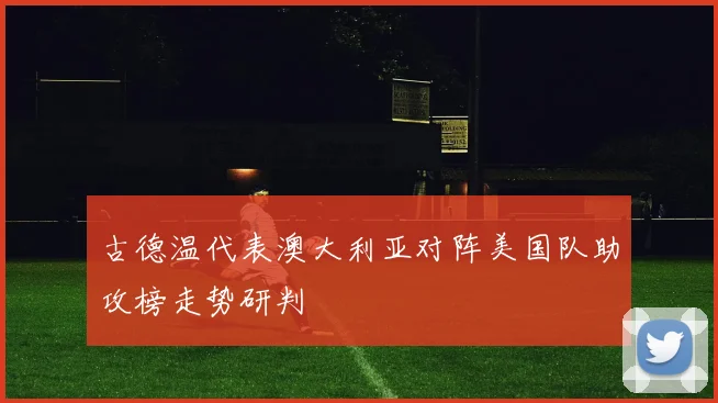 古德温代表澳大利亚对阵美国队助攻榜走势研判