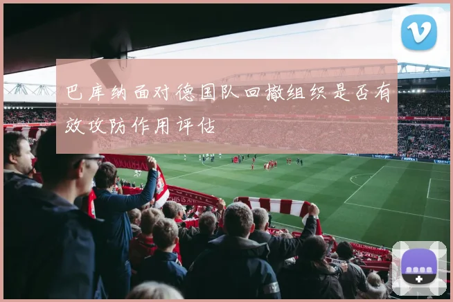 巴库纳面对德国队回撤组织是否有效攻防作用评估
